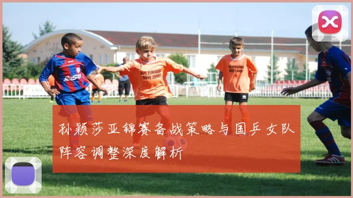 孙颖莎亚锦赛备战策略与国乒女队阵容调整深度解析