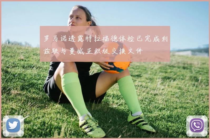 罗马诺透露特拉福德体检已完成利兹联与曼城正积极交换文件