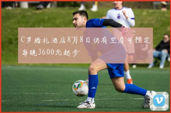 C罗婚礼酒店8月8日仍有空房可预定每晚3600元起步