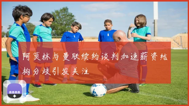 阿莫林与曼联续约谈判加速薪资结构分歧引发关注